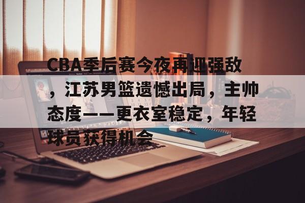 包含CBA季后赛今夜再迎强敌,江苏男篮遗憾出局,主帅态度——更衣室稳定,年轻球员获得机会的词条 包含CBA季后赛今夜再迎强敌,江苏男篮遗憾出局,主帅态度——更衣室稳定,年轻球员获得机会的词条