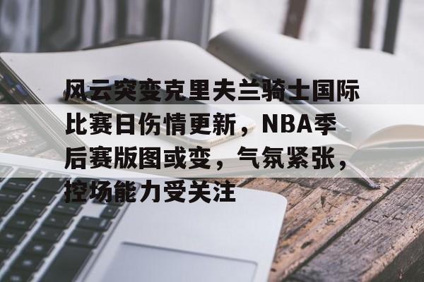 爱游戏全站-风云突变克里夫兰骑士国际比赛日伤情更新，NBA季后赛版图或变，气氛紧张，控场能力受关注的简单介绍