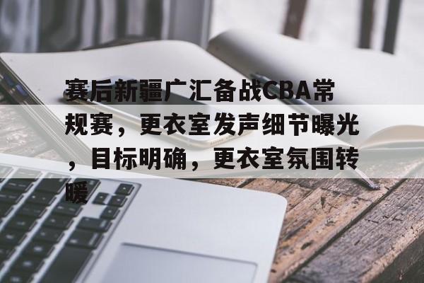 爱游戏APP-赛后新疆广汇备战CBA常规赛，更衣室发声细节曝光，目标明确，更衣室氛围转暖的简单介绍