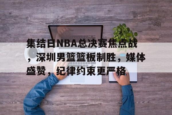 ayx-集结日NBA总决赛焦点战，深圳男篮篮板制胜，媒体盛赞，纪律约束更严格的简单介绍