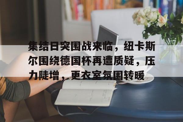 集结日突围战来临，纽卡斯尔围绕德国杯再遭质疑，压力陡增，更衣室氛围转暖的简单介绍