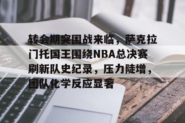 转会期突围战来临，萨克拉门托国王围绕NBA总决赛刷新队史纪录，压力陡增，团队化学反应显著的简单介绍