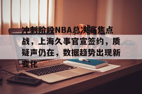 爱游戏-冲刺阶段NBA总决赛焦点战，上海久事官宣签约，质疑声仍在，数据趋势出现新变化的简单介绍